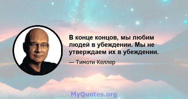 В конце концов, мы любим людей в убеждении. Мы не утверждаем их в убеждении.