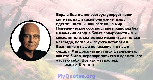 Вера в Евангелие реструктурирует наши мотивы, наши самопонимание, нашу идентичность и наш взгляд на мир. Поведенческое соответствие правилам без изменения сердца будет поверхностным и мимолетным, мы можем измениться