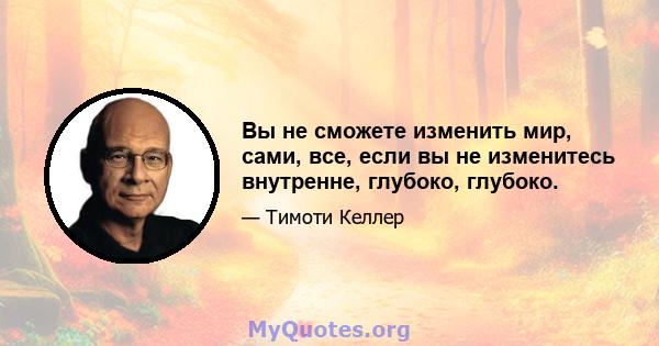 Вы не сможете изменить мир, сами, все, если вы не изменитесь внутренне, глубоко, глубоко.