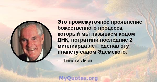 Это промежуточное проявление божественного процесса, который мы называем кодом ДНК, потратили последние 2 миллиарда лет, сделав эту планету садом Эдемского.