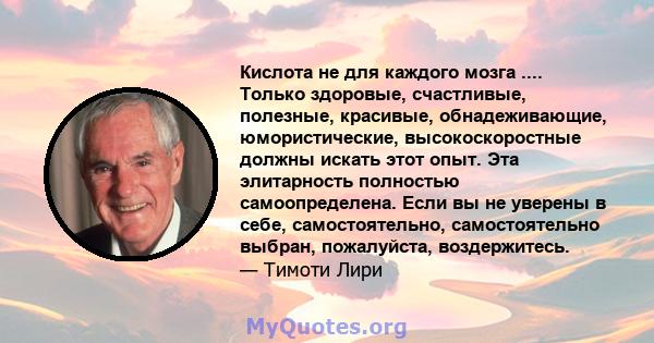 Кислота не для каждого мозга .... Только здоровые, счастливые, полезные, красивые, обнадеживающие, юмористические, высокоскоростные должны искать этот опыт. Эта элитарность полностью самоопределена. Если вы не уверены в 