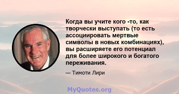 Когда вы учите кого -то, как творчески выступать (то есть ассоциировать мертвые символы в новых комбинациях), вы расширяете его потенциал для более широкого и богатого переживания.