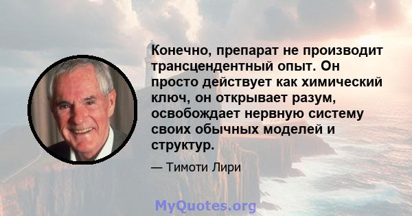 Конечно, препарат не производит трансцендентный опыт. Он просто действует как химический ключ, он открывает разум, освобождает нервную систему своих обычных моделей и структур.