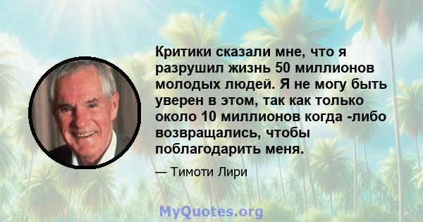 Критики сказали мне, что я разрушил жизнь 50 миллионов молодых людей. Я не могу быть уверен в этом, так как только около 10 миллионов когда -либо возвращались, чтобы поблагодарить меня.