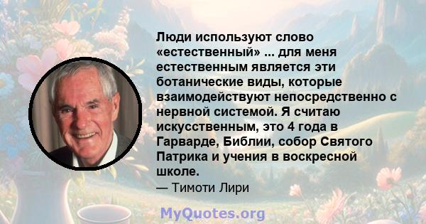 Люди используют слово «естественный» ... для меня естественным является эти ботанические виды, которые взаимодействуют непосредственно с нервной системой. Я считаю искусственным, это 4 года в Гарварде, Библии, собор