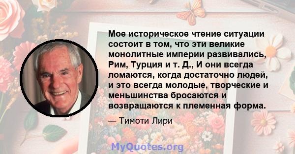 Мое историческое чтение ситуации состоит в том, что эти великие монолитные империи развивались, Рим, Турция и т. Д., И они всегда ломаются, когда достаточно людей, и это всегда молодые, творческие и меньшинства