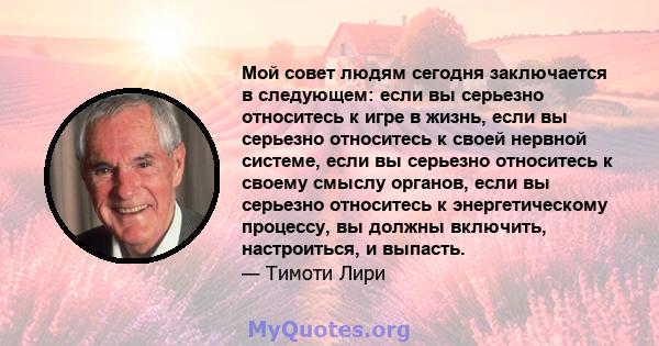 Мой совет людям сегодня заключается в следующем: если вы серьезно относитесь к игре в жизнь, если вы серьезно относитесь к своей нервной системе, если вы серьезно относитесь к своему смыслу органов, если вы серьезно