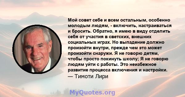 Мой совет себе и всем остальным, особенно молодым людям, - включить, настраиваться и бросить. Обратно, я имею в виду отделить себя от участия в светских, внешних социальных играх. Но выпадение должно произойти внутри,