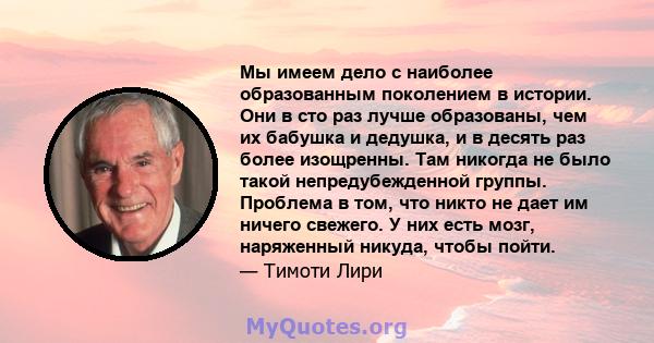 Мы имеем дело с наиболее образованным поколением в истории. Они в сто раз лучше образованы, чем их бабушка и дедушка, и в десять раз более изощренны. Там никогда не было такой непредубежденной группы. Проблема в том,