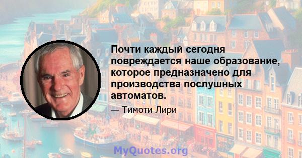 Почти каждый сегодня повреждается наше образование, которое предназначено для производства послушных автоматов.