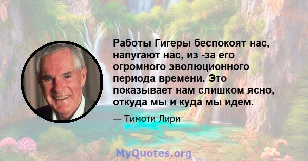 Работы Гигеры беспокоят нас, напугают нас, из -за его огромного эволюционного периода времени. Это показывает нам слишком ясно, откуда мы и куда мы идем.