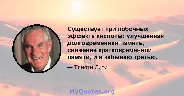 Существует три побочных эффекта кислоты: улучшенная долговременная память, снижение кратковременной памяти, и я забываю третью.