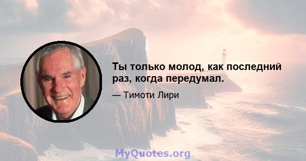 Ты только молод, как последний раз, когда передумал.