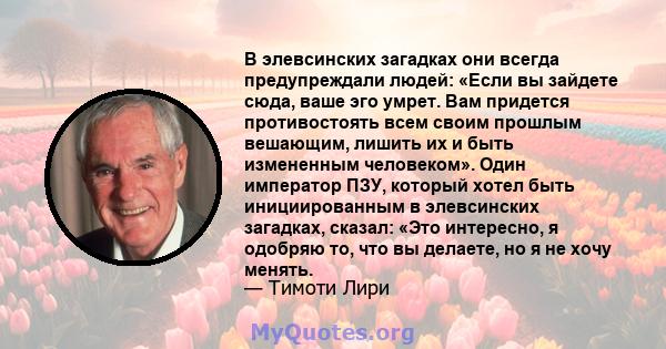 В элевсинских загадках они всегда предупреждали людей: «Если вы зайдете сюда, ваше эго умрет. Вам придется противостоять всем своим прошлым вешающим, лишить их и быть измененным человеком». Один император ПЗУ, который