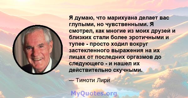 Я думаю, что марихуана делает вас глупыми, но чувственными. Я смотрел, как многие из моих друзей и близких стали более эротичными и тупее - просто ходил вокруг застекленного выражения на их лицах от последних оргазмов