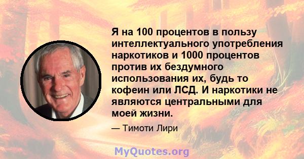 Я на 100 процентов в пользу интеллектуального употребления наркотиков и 1000 процентов против их бездумного использования их, будь то кофеин или ЛСД. И наркотики не являются центральными для моей жизни.