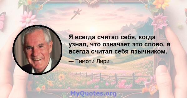 Я всегда считал себя, когда узнал, что означает это слово, я всегда считал себя язычником.