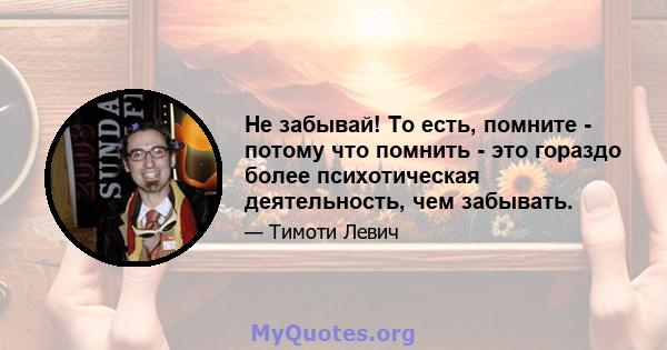 Не забывай! То есть, помните - потому что помнить - это гораздо более психотическая деятельность, чем забывать.