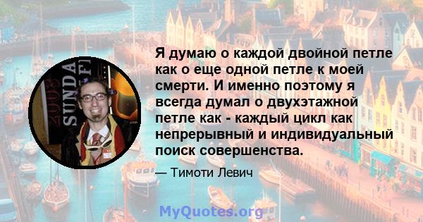 Я думаю о каждой двойной петле как о еще одной петле к моей смерти. И именно поэтому я всегда думал о двухэтажной петле как - каждый цикл как непрерывный и индивидуальный поиск совершенства.