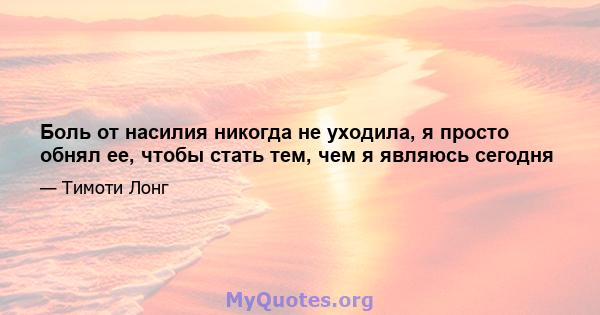 Боль от насилия никогда не уходила, я просто обнял ее, чтобы стать тем, чем я являюсь сегодня