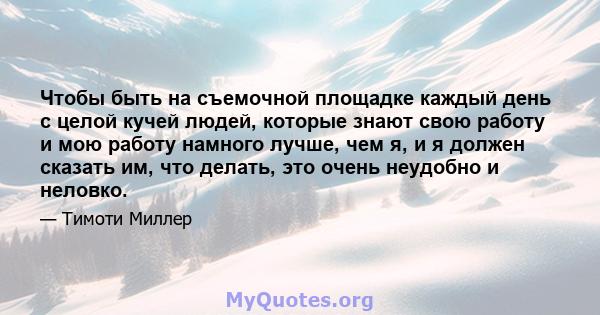 Чтобы быть на съемочной площадке каждый день с целой кучей людей, которые знают свою работу и мою работу намного лучше, чем я, и я должен сказать им, что делать, это очень неудобно и неловко.