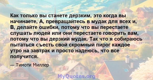 Как только вы станете дерзким, это когда вы начинаете, A, превращайтесь в мудак для всех и, B, делайте ошибки, потому что вы перестаете слушать людей или они перестаете говорить вам, потому что вы дерзкий мудак. Так что 