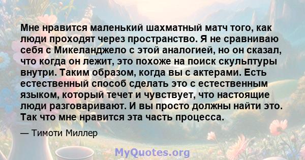 Мне нравится маленький шахматный матч того, как люди проходят через пространство. Я не сравниваю себя с Микеланджело с этой аналогией, но он сказал, что когда он лежит, это похоже на поиск скульптуры внутри. Таким