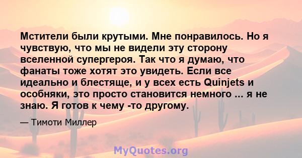 Мстители были крутыми. Мне понравилось. Но я чувствую, что мы не видели эту сторону вселенной супергероя. Так что я думаю, что фанаты тоже хотят это увидеть. Если все идеально и блестяще, и у всех есть Quinjets и