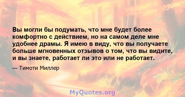 Вы могли бы подумать, что мне будет более комфортно с действием, но на самом деле мне удобнее драмы. Я имею в виду, что вы получаете больше мгновенных отзывов о том, что вы видите, и вы знаете, работает ли это или не