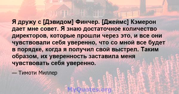 Я дружу с [Дэвидом] Финчер. [Джеймс] Кэмерон дает мне совет. Я знаю достаточное количество директоров, которые прошли через это, и все они чувствовали себя уверенно, что со мной все будет в порядке, когда я получил свой 