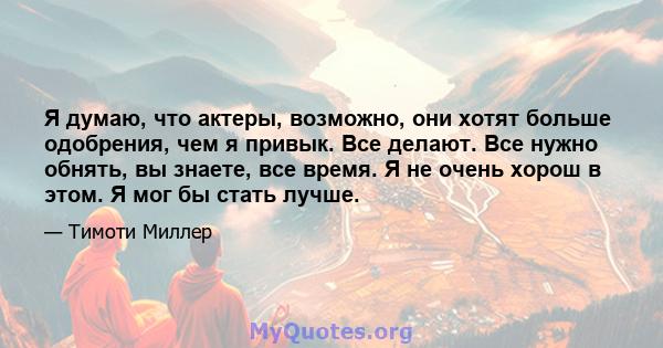 Я думаю, что актеры, возможно, они хотят больше одобрения, чем я привык. Все делают. Все нужно обнять, вы знаете, все время. Я не очень хорош в этом. Я мог бы стать лучше.