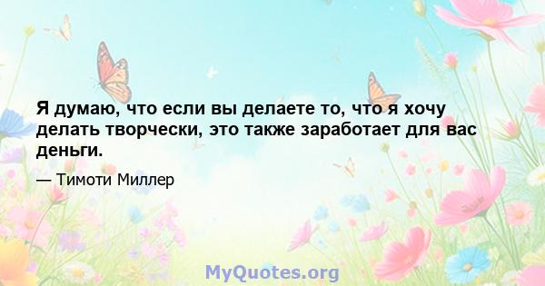 Я думаю, что если вы делаете то, что я хочу делать творчески, это также заработает для вас деньги.