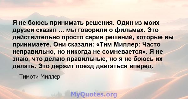 Я не боюсь принимать решения. Один из моих друзей сказал ... мы говорили о фильмах. Это действительно просто серия решений, которые вы принимаете. Они сказали: «Тим Миллер: Часто неправильно, но никогда не сомневается». 