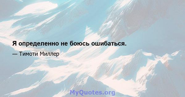 Я определенно не боюсь ошибаться.