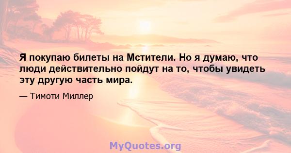 Я покупаю билеты на Мстители. Но я думаю, что люди действительно пойдут на то, чтобы увидеть эту другую часть мира.