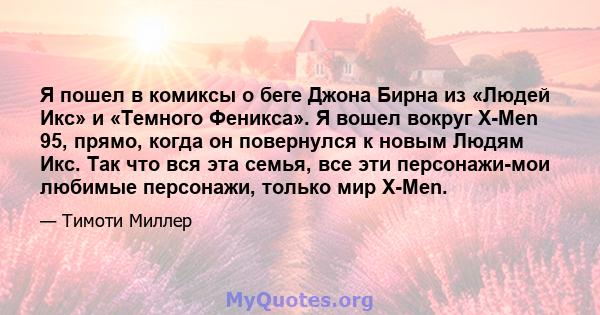 Я пошел в комиксы о беге Джона Бирна из «Людей Икс» и «Темного Феникса». Я вошел вокруг X-Men 95, прямо, когда он повернулся к новым Людям Икс. Так что вся эта семья, все эти персонажи-мои любимые персонажи, только мир