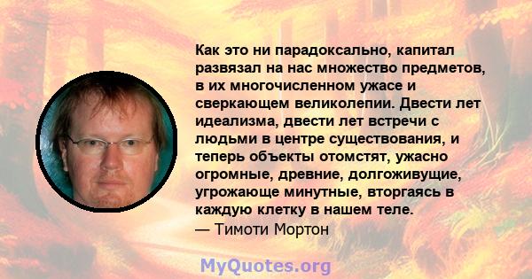 Как это ни парадоксально, капитал развязал на нас множество предметов, в их многочисленном ужасе и сверкающем великолепии. Двести лет идеализма, двести лет встречи с людьми в центре существования, и теперь объекты