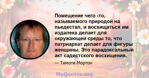 Помещение чего -то, называемого природой на пьедестал, и восхищаться им издалека делает для окружающей среды то, что патриархат делает для фигуры женщины. Это парадоксальный акт садистского восхищения.