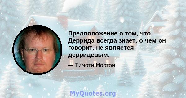 Предположение о том, что Деррида всегда знает, о чем он говорит, не является дерридевым.