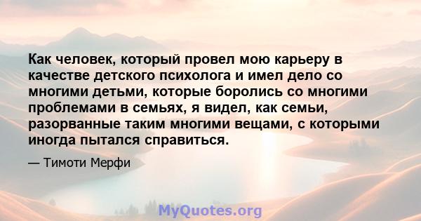 Как человек, который провел мою карьеру в качестве детского психолога и имел дело со многими детьми, которые боролись со многими проблемами в семьях, я видел, как семьи, разорванные таким многими вещами, с которыми