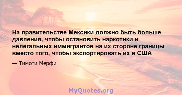 На правительстве Мексики должно быть больше давления, чтобы остановить наркотики и нелегальных иммигрантов на их стороне границы вместо того, чтобы экспортировать их в США