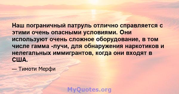 Наш пограничный патруль отлично справляется с этими очень опасными условиями. Они используют очень сложное оборудование, в том числе гамма -лучи, для обнаружения наркотиков и нелегальных иммигрантов, когда они входят в