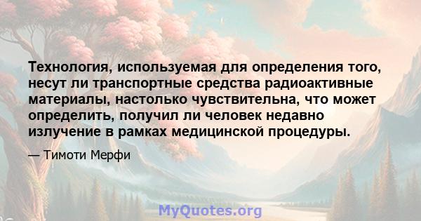 Технология, используемая для определения того, несут ли транспортные средства радиоактивные материалы, настолько чувствительна, что может определить, получил ли человек недавно излучение в рамках медицинской процедуры.