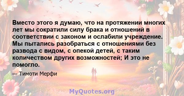 Вместо этого я думаю, что на протяжении многих лет мы сократили силу брака и отношений в соответствии с законом и ослабили учреждение. Мы пытались разобраться с отношениями без развода с видом, с опекой детей, с таким