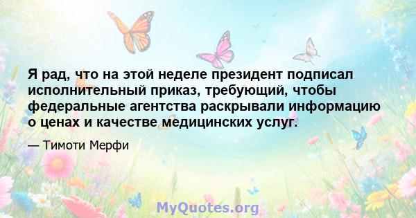 Я рад, что на этой неделе президент подписал исполнительный приказ, требующий, чтобы федеральные агентства раскрывали информацию о ценах и качестве медицинских услуг.