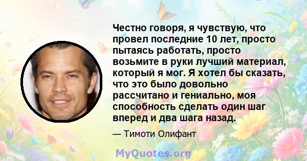 Честно говоря, я чувствую, что провел последние 10 лет, просто пытаясь работать, просто возьмите в руки лучший материал, который я мог. Я хотел бы сказать, что это было довольно рассчитано и гениально, моя способность