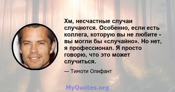 Хм, несчастные случаи случаются. Особенно, если есть коллега, которую вы не любите - вы могли бы «случайно». Но нет, я профессионал. Я просто говорю, что это может случиться.