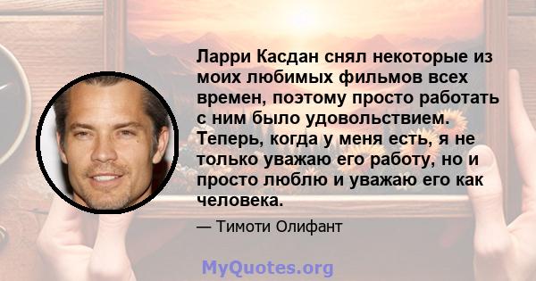 Ларри Касдан снял некоторые из моих любимых фильмов всех времен, поэтому просто работать с ним было удовольствием. Теперь, когда у меня есть, я не только уважаю его работу, но и просто люблю и уважаю его как человека.