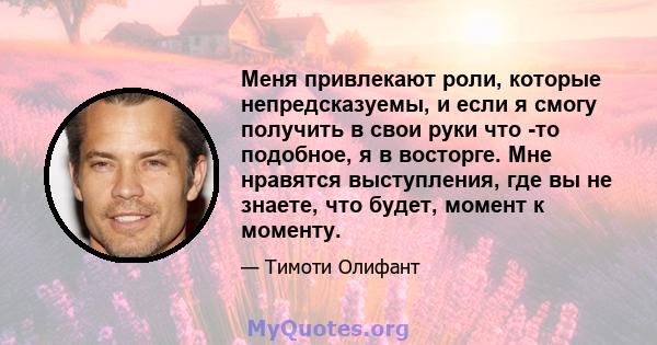 Меня привлекают роли, которые непредсказуемы, и если я смогу получить в свои руки что -то подобное, я в восторге. Мне нравятся выступления, где вы не знаете, что будет, момент к моменту.