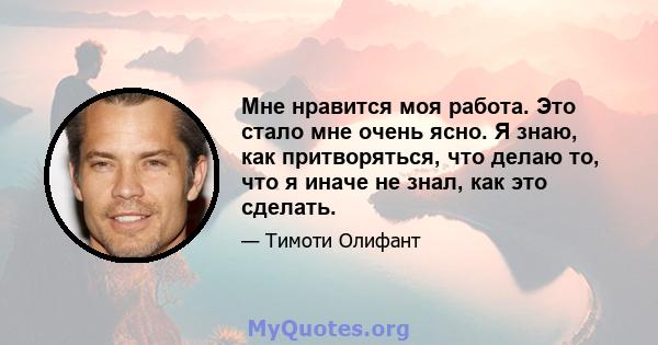 Мне нравится моя работа. Это стало мне очень ясно. Я знаю, как притворяться, что делаю то, что я иначе не знал, как это сделать.